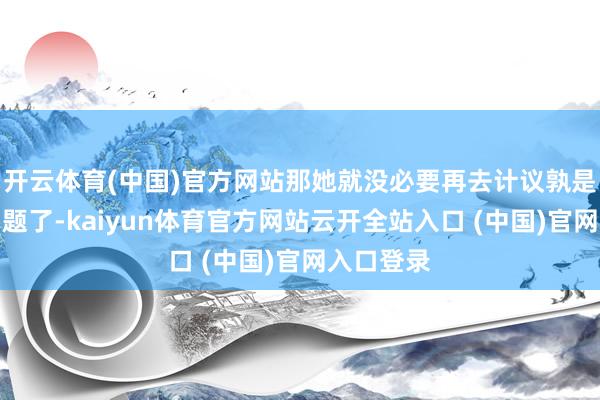 开云体育(中国)官方网站那她就没必要再去计议孰是孰非的问题了-kaiyun体育官方网站云开全站入口 (中国)官网入口登录