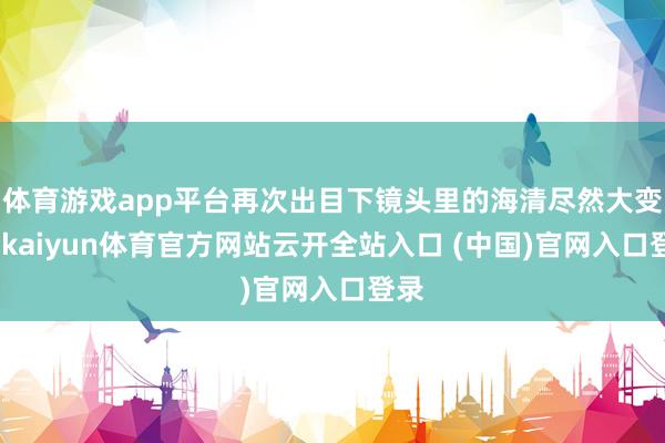 体育游戏app平台再次出目下镜头里的海清尽然大变样-kaiyun体育官方网站云开全站入口 (中国)官网入口登录