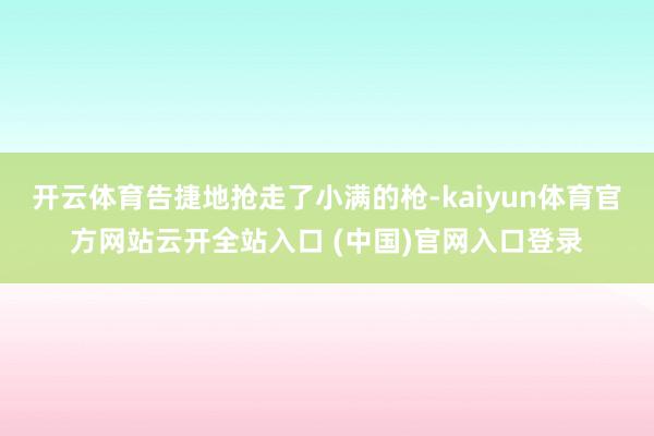 开云体育告捷地抢走了小满的枪-kaiyun体育官方网站云开全站入口 (中国)官网入口登录