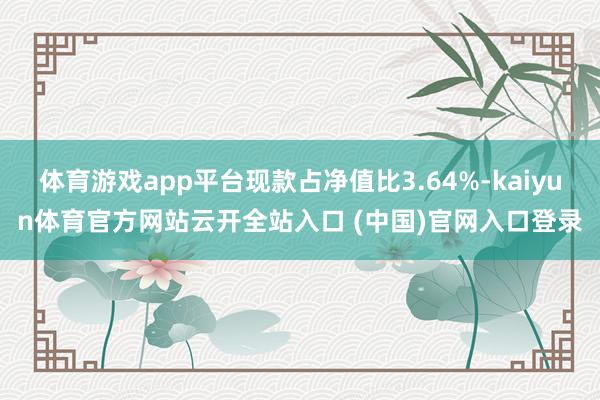 体育游戏app平台现款占净值比3.64%-kaiyun体育官方网站云开全站入口 (中国)官网入口登录