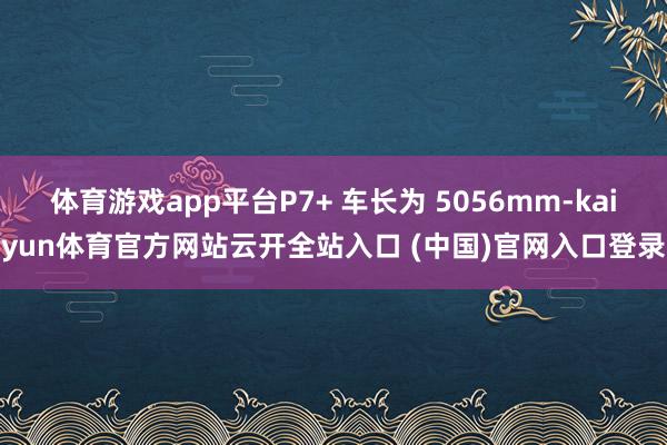 体育游戏app平台P7+ 车长为 5056mm-kaiyun体育官方网站云开全站入口 (中国)官网入口登录