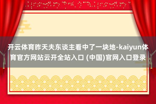 开云体育昨天夫东谈主看中了一块地-kaiyun体育官方网站云开全站入口 (中国)官网入口登录