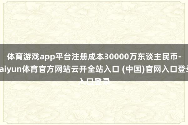 体育游戏app平台注册成本30000万东谈主民币-kaiyun体育官方网站云开全站入口 (中国)官网入口登录