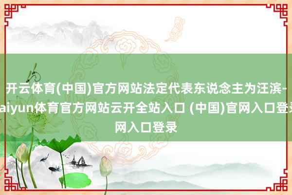 开云体育(中国)官方网站法定代表东说念主为汪滨-kaiyun体育官方网站云开全站入口 (中国)官网入口登录