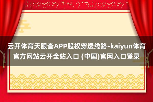 云开体育天眼查APP股权穿透线路-kaiyun体育官方网站云开全站入口 (中国)官网入口登录