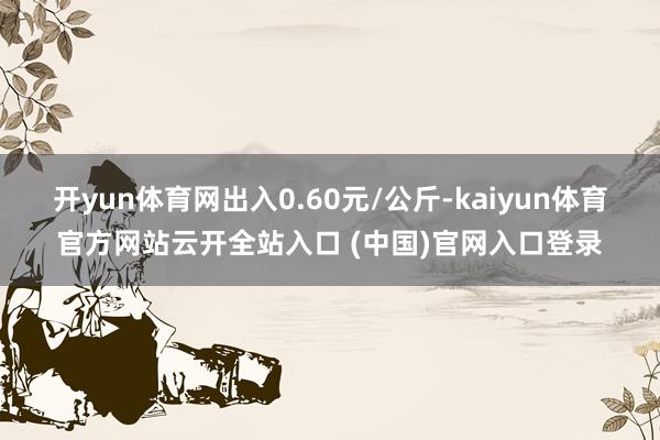 开yun体育网出入0.60元/公斤-kaiyun体育官方网站云开全站入口 (中国)官网入口登录