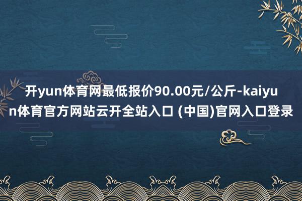 开yun体育网最低报价90.00元/公斤-kaiyun体育官方网站云开全站入口 (中国)官网入口登录