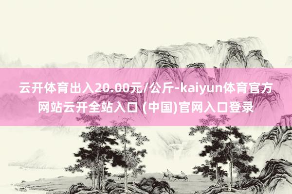 云开体育出入20.00元/公斤-kaiyun体育官方网站云开全站入口 (中国)官网入口登录