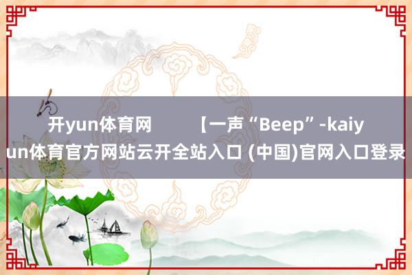 开yun体育网        【一声“Beep”-kaiyun体育官方网站云开全站入口 (中国)官网入口登录