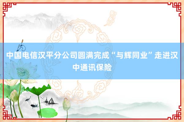 中国电信汉平分公司圆满完成“与辉同业”走进汉中通讯保险