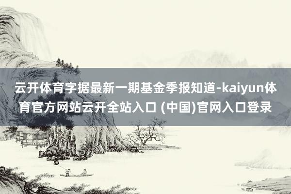 云开体育字据最新一期基金季报知道-kaiyun体育官方网站云开全站入口 (中国)官网入口登录