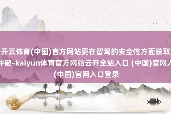 开云体育(中国)官方网站更在智驾的安全性方面获取了权贵冲破-kaiyun体育官方网站云开全站入口 (中国)官网入口登录