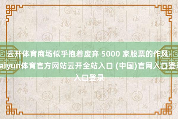 云开体育商场似乎抱着废弃 5000 家股票的作风-kaiyun体育官方网站云开全站入口 (中国)官网入口登录