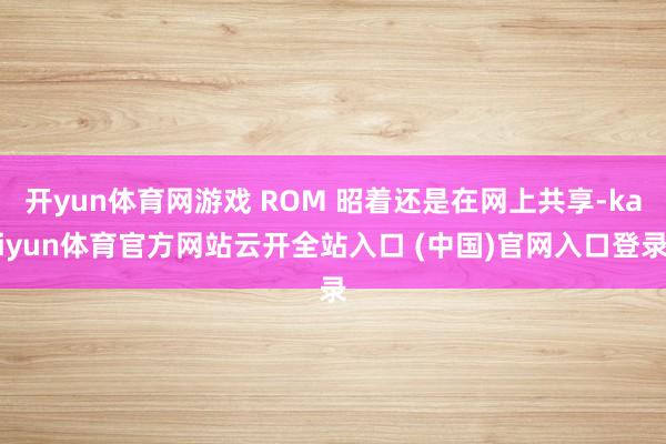 开yun体育网游戏 ROM 昭着还是在网上共享-kaiyun体育官方网站云开全站入口 (中国)官网入口登录