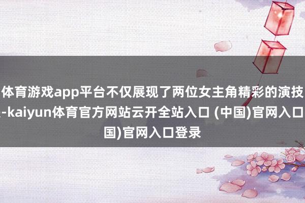 体育游戏app平台不仅展现了两位女主角精彩的演技对决-kaiyun体育官方网站云开全站入口 (中国)官网入口登录