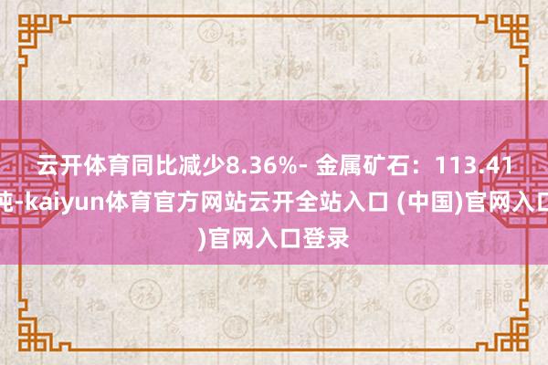 云开体育同比减少8.36%- 金属矿石：113.41百万吨-kaiyun体育官方网站云开全站入口 (中国)官网入口登录