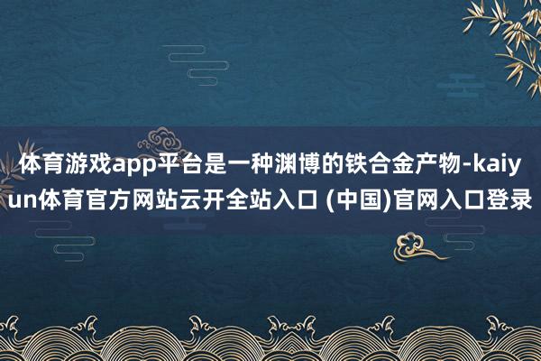 体育游戏app平台是一种渊博的铁合金产物-kaiyun体育官方网站云开全站入口 (中国)官网入口登录