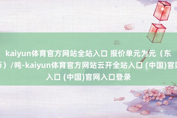 kaiyun体育官方网站全站入口 报价单元为元（东说念主民币）/吨-kaiyun体育官方网站云开全站入口 (中国)官网入口登录