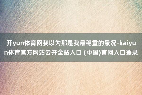 开yun体育网我以为那是我最稳重的景况-kaiyun体育官方网站云开全站入口 (中国)官网入口登录