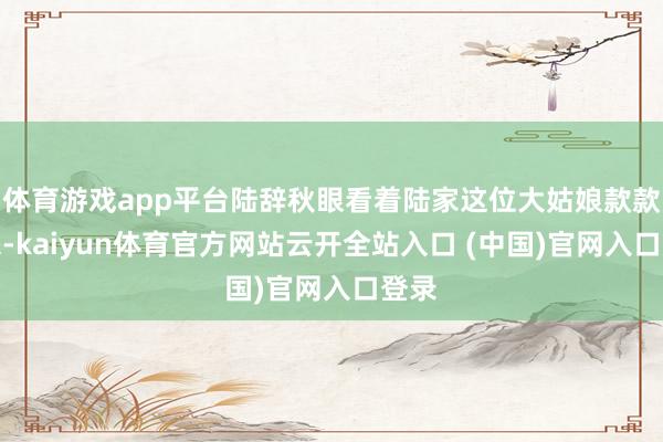 体育游戏app平台陆辞秋眼看着陆家这位大姑娘款款走来-kaiyun体育官方网站云开全站入口 (中国)官网入口登录