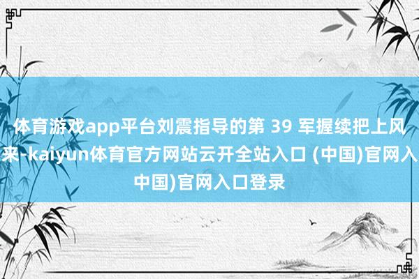 体育游戏app平台刘震指导的第 39 军握续把上风展现出来-kaiyun体育官方网站云开全站入口 (中国)官网入口登录