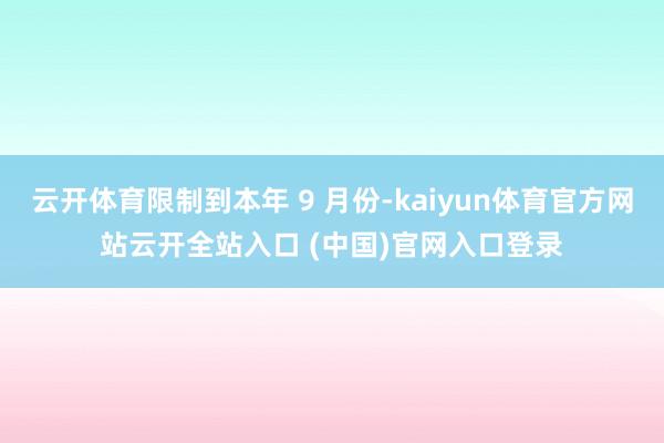 云开体育限制到本年 9 月份-kaiyun体育官方网站云开全站入口 (中国)官网入口登录