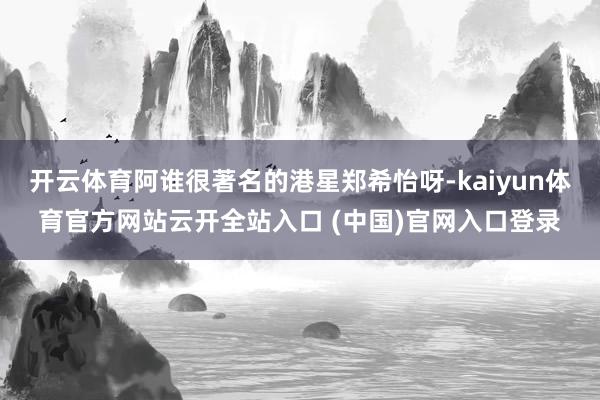 开云体育阿谁很著名的港星郑希怡呀-kaiyun体育官方网站云开全站入口 (中国)官网入口登录