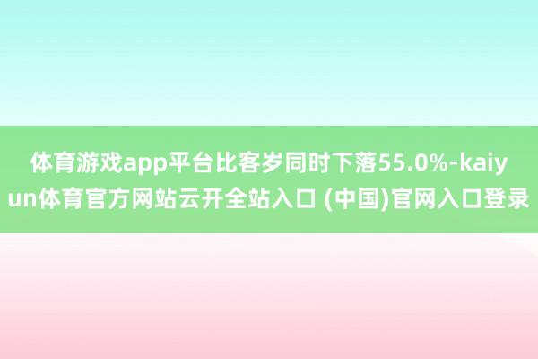 体育游戏app平台比客岁同时下落55.0%-kaiyun体育官方网站云开全站入口 (中国)官网入口登录