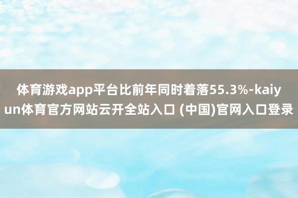 体育游戏app平台比前年同时着落55.3%-kaiyun体育官方网站云开全站入口 (中国)官网入口登录