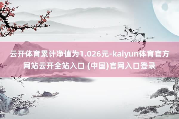 云开体育累计净值为1.026元-kaiyun体育官方网站云开全站入口 (中国)官网入口登录