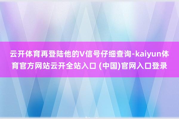 云开体育再登陆他的V信号仔细查询-kaiyun体育官方网站云开全站入口 (中国)官网入口登录