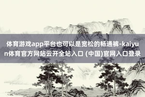 体育游戏app平台也可以是宽松的畅通裤-kaiyun体育官方网站云开全站入口 (中国)官网入口登录