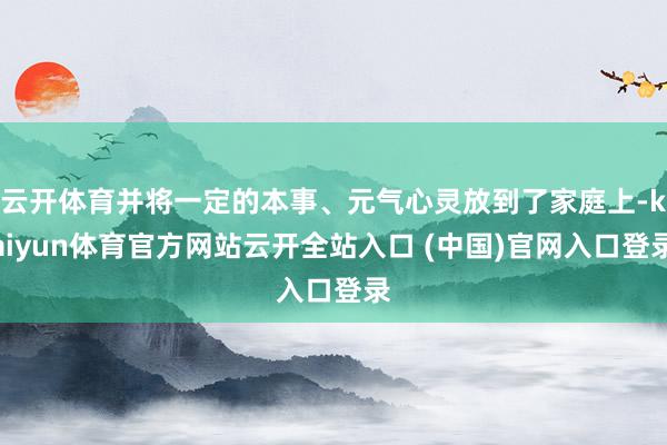 云开体育并将一定的本事、元气心灵放到了家庭上-kaiyun体育官方网站云开全站入口 (中国)官网入口登录