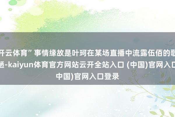 开云体育”事情缘故是叶珂在某场直播中流露伍佰的歌很鄙陋-kaiyun体育官方网站云开全站入口 (中国)官网入口登录