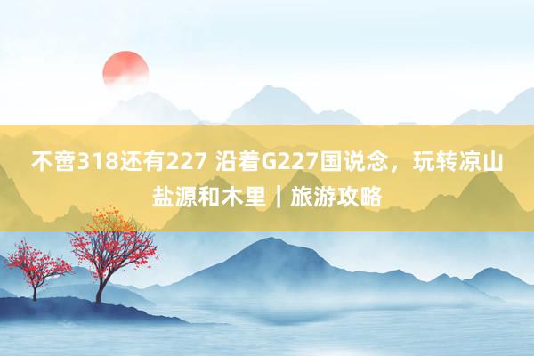 不啻318还有227 沿着G227国说念，玩转凉山盐源和木里｜旅游攻略