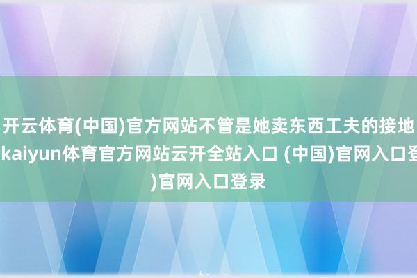 开云体育(中国)官方网站不管是她卖东西工夫的接地气-kaiyun体育官方网站云开全站入口 (中国)官网入口登录