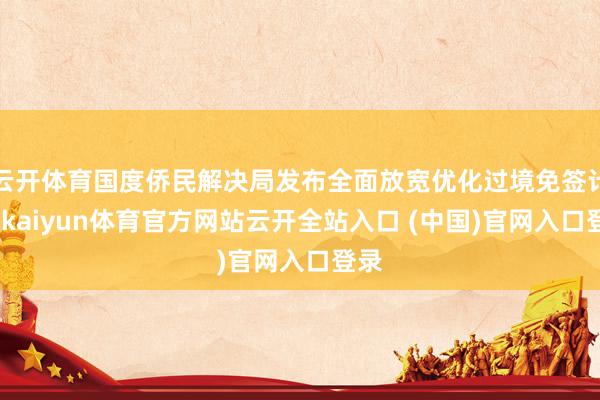 云开体育国度侨民解决局发布全面放宽优化过境免签计谋-kaiyun体育官方网站云开全站入口 (中国)官网入口登录