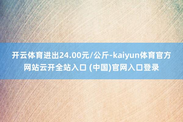 开云体育进出24.00元/公斤-kaiyun体育官方网站云开全站入口 (中国)官网入口登录