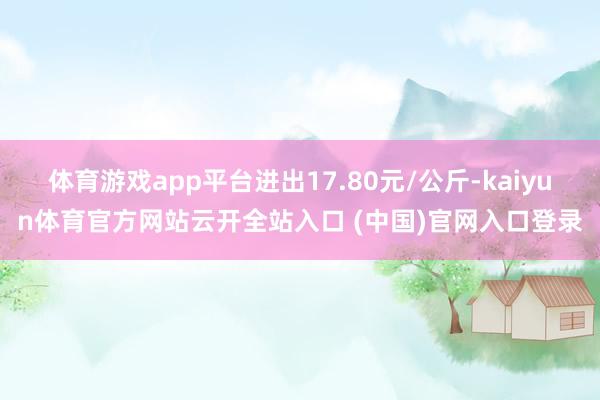 体育游戏app平台进出17.80元/公斤-kaiyun体育官方网站云开全站入口 (中国)官网入口登录