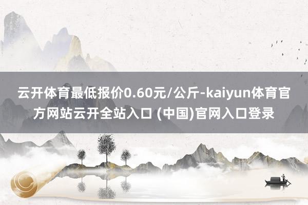 云开体育最低报价0.60元/公斤-kaiyun体育官方网站云开全站入口 (中国)官网入口登录